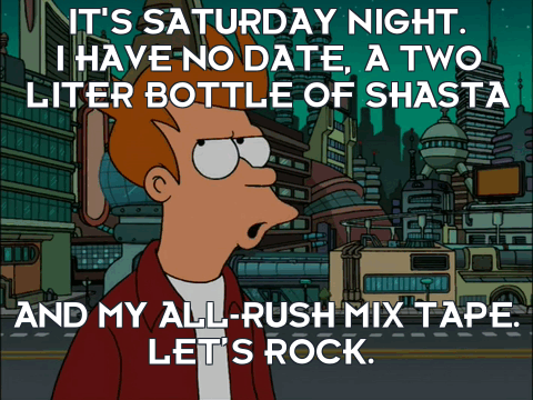 Alright, it's Saturday night. I have no date, a two liter bottle of Shasta and my all-Rush mix tape. Let's Rock!